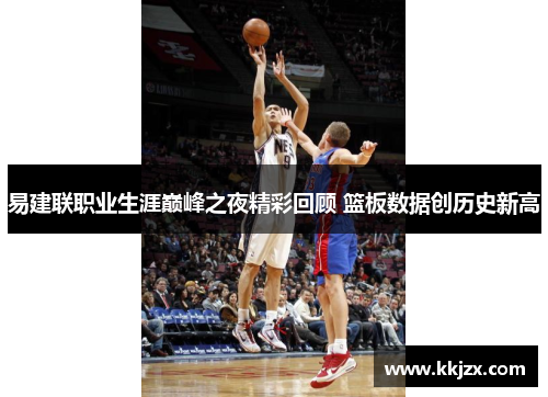 易建联职业生涯巅峰之夜精彩回顾 篮板数据创历史新高
