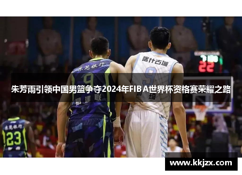 朱芳雨引领中国男篮争夺2024年FIBA世界杯资格赛荣耀之路