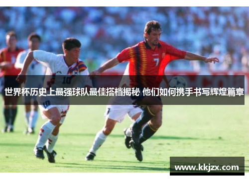 世界杯历史上最强球队最佳搭档揭秘 他们如何携手书写辉煌篇章