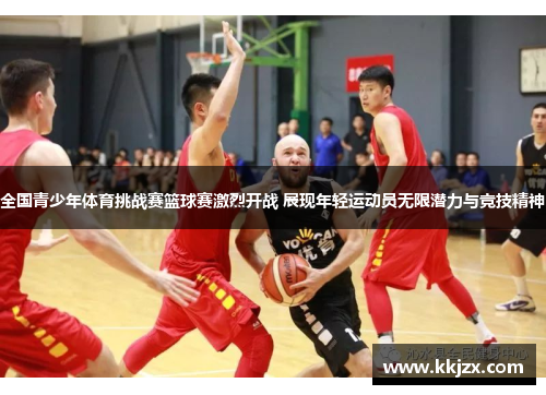 全国青少年体育挑战赛篮球赛激烈开战 展现年轻运动员无限潜力与竞技精神