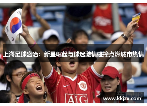 上海足球盛治：新星崛起与球迷激情碰撞点燃城市热情