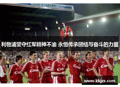 利物浦坚守红军精神不渝 永恒传承团结与奋斗的力量