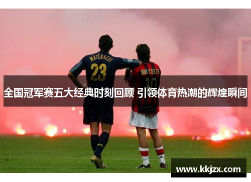 全国冠军赛五大经典时刻回顾 引领体育热潮的辉煌瞬间