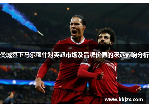 曼城签下马尔穆什对英超市场及品牌价值的深远影响分析