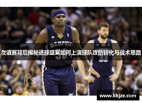 友谊赛背后揭秘进球盛宴如何上演球队攻防转化与战术思路