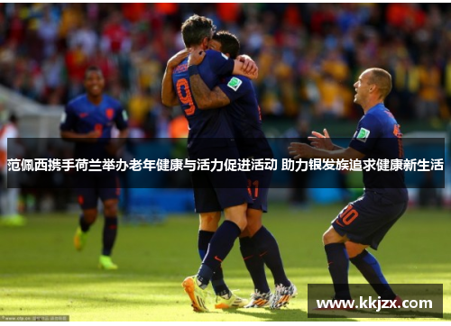 范佩西携手荷兰举办老年健康与活力促进活动 助力银发族追求健康新生活