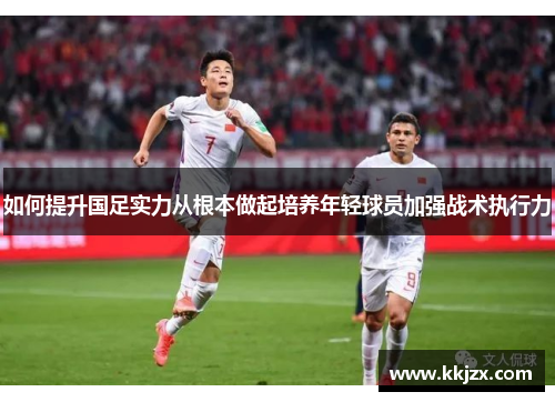 如何提升国足实力从根本做起培养年轻球员加强战术执行力