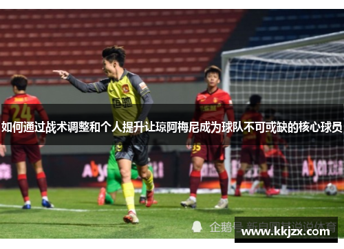 如何通过战术调整和个人提升让琼阿梅尼成为球队不可或缺的核心球员