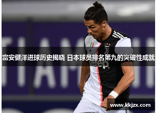 富安健洋进球历史揭晓 日本球员排名第九的突破性成就