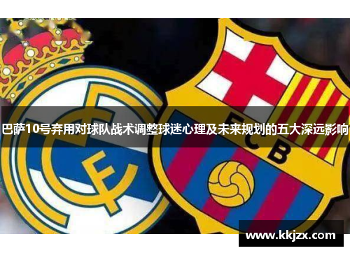 巴萨10号弃用对球队战术调整球迷心理及未来规划的五大深远影响