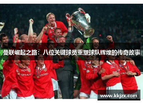 曼联崛起之路：八位关键球员重塑球队辉煌的传奇故事